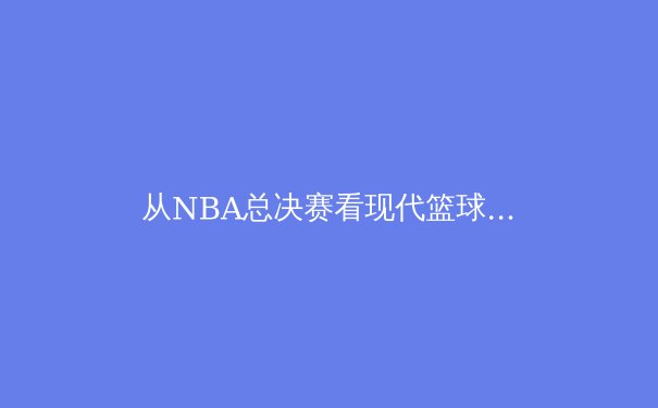 从NBA总决赛看现代篮球战术演变：数据分析如何重塑冠军基因